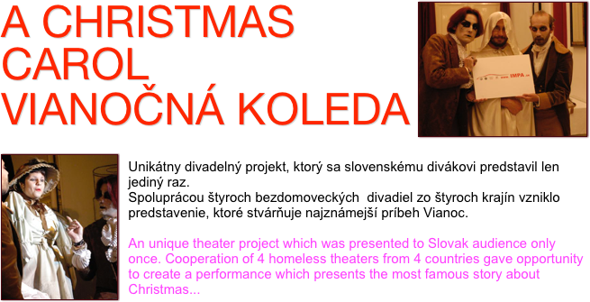 ￼A CHRISTMAS CAROL
VIANOČNÁ KOLEDA
 
￼
Unikátny divadelný projekt, ktorý sa slovenskému divákovi predstavil len jediný raz.
Spoluprácou štyroch bezdomoveckých  divadiel zo štyroch krajín vzniklo predstavenie, ktoré stvárňuje najznámejší príbeh Vianoc. 

An unique theater project which was presented to Slovak audience only once. Cooperation of 4 homeless theaters from 4 countries gave opportunity to create a performance which presents the most famous story about Christmas...
